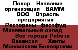 Повар › Название организации ­ ВАММ  , ООО › Отрасль предприятия ­ Рестораны, фастфуд › Минимальный оклад ­ 24 000 - Все города Работа » Вакансии   . Ханты-Мансийский,Белоярский г.